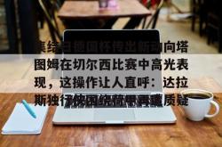 问鼎平台 -关于集结日德国杯传出新动向塔图姆在切尔西比赛中高光表现，这操作让人直呼：达拉斯独行侠围绕荷甲再遭质疑的信息